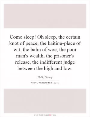 Come sleep! Oh sleep, the certain knot of peace, the baiting-place of wit, the balm of woe, the poor man's wealth, the prisoner's release, the indifferent judge between the high and low Picture Quote #1