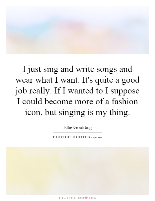 I just sing and write songs and wear what I want. It's quite a good job really. If I wanted to I suppose I could become more of a fashion icon, but singing is my thing Picture Quote #1