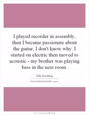 I played recorder in assembly, then I became passionate about the guitar, I don't know why. I started on electric then moved to acoustic - my brother was playing bass in the next room Picture Quote #1