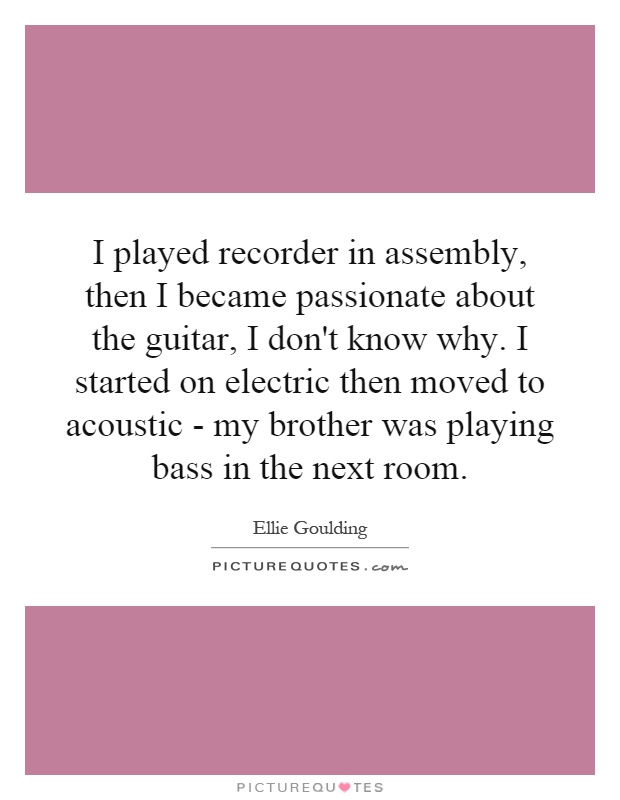 I played recorder in assembly, then I became passionate about the guitar, I don't know why. I started on electric then moved to acoustic - my brother was playing bass in the next room Picture Quote #1