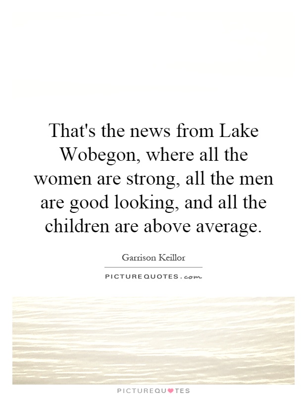 That's the news from Lake Wobegon, where all the women are strong, all the men are good looking, and all the children are above average Picture Quote #1