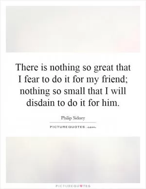 There is nothing so great that I fear to do it for my friend; nothing so small that I will disdain to do it for him Picture Quote #1
