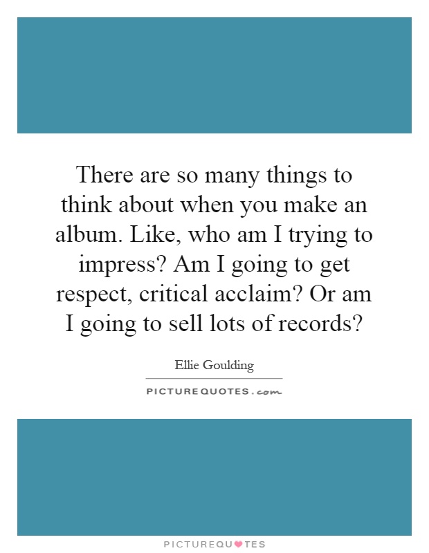 There are so many things to think about when you make an album. Like, who am I trying to impress? Am I going to get respect, critical acclaim? Or am I going to sell lots of records? Picture Quote #1