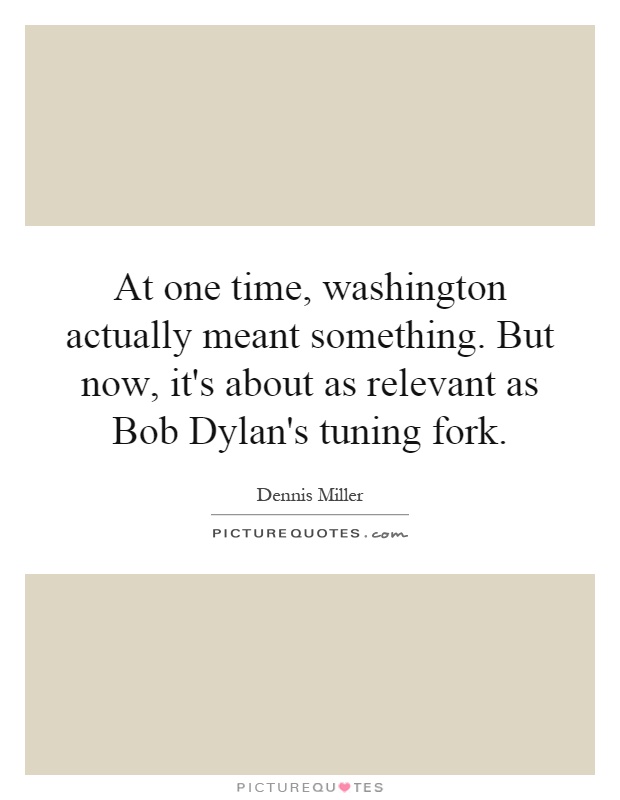 At one time, washington actually meant something. But now, it's about as relevant as Bob Dylan's tuning fork Picture Quote #1