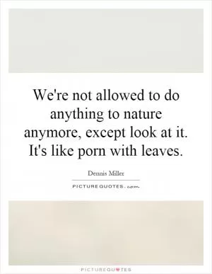 We're not allowed to do anything to nature anymore, except look at it. It's like porn with leaves Picture Quote #1