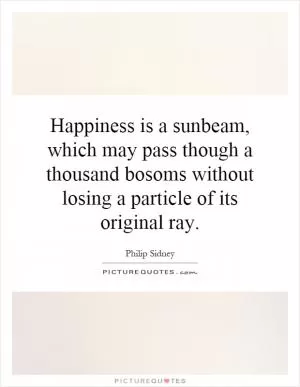 Happiness is a sunbeam, which may pass though a thousand bosoms without losing a particle of its original ray Picture Quote #1