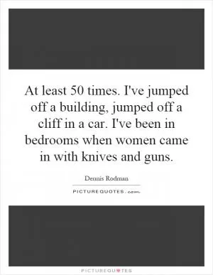 At least 50 times. I've jumped off a building, jumped off a cliff in a car. I've been in bedrooms when women came in with knives and guns Picture Quote #1