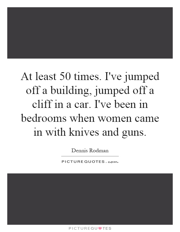 At least 50 times. I've jumped off a building, jumped off a cliff in a car. I've been in bedrooms when women came in with knives and guns Picture Quote #1