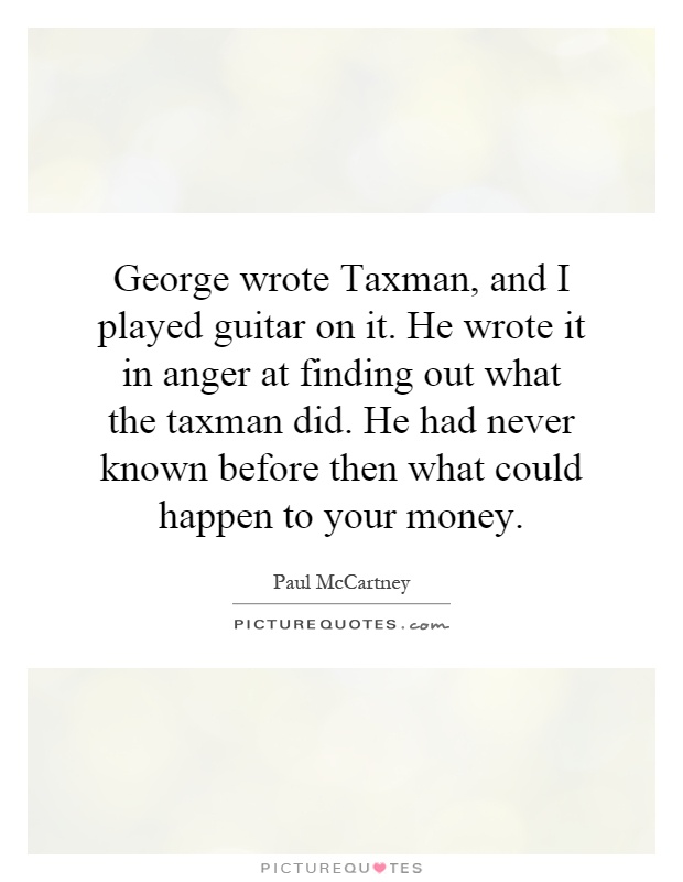 George wrote Taxman, and I played guitar on it. He wrote it in anger at finding out what the taxman did. He had never known before then what could happen to your money Picture Quote #1
