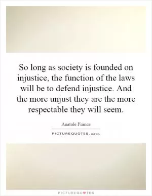 So long as society is founded on injustice, the function of the laws will be to defend injustice. And the more unjust they are the more respectable they will seem Picture Quote #1