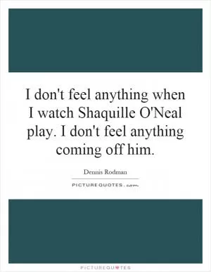 I don't feel anything when I watch Shaquille O'Neal play. I don't feel anything coming off him Picture Quote #1
