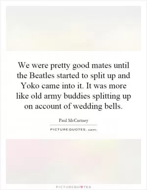 We were pretty good mates until the Beatles started to split up and Yoko came into it. It was more like old army buddies splitting up on account of wedding bells Picture Quote #1