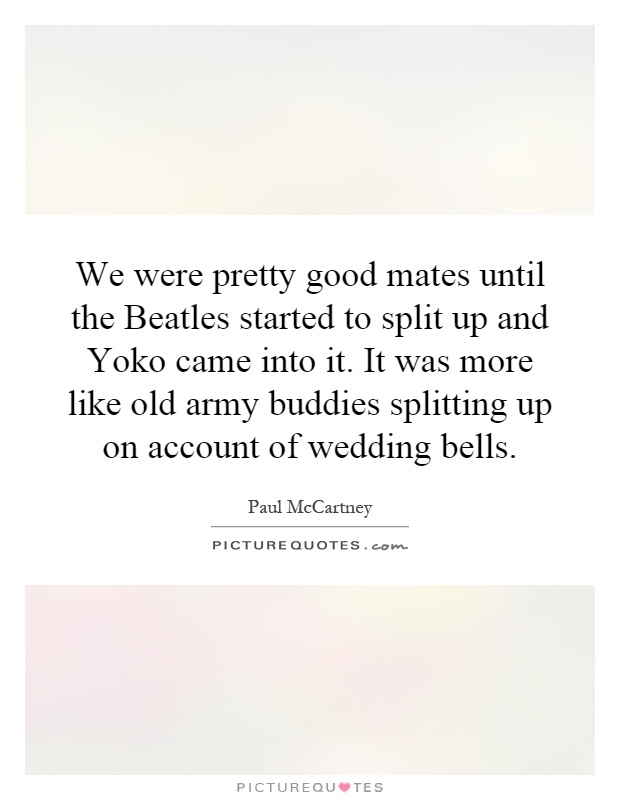 We were pretty good mates until the Beatles started to split up and Yoko came into it. It was more like old army buddies splitting up on account of wedding bells Picture Quote #1