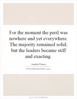 For the moment the peril was nowhere and yet everywhere. The majority remained solid; but the leaders became stiff and exacting Picture Quote #1