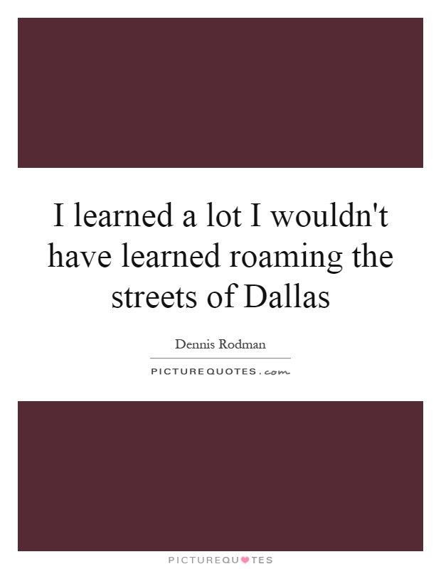 I learned a lot I wouldn't have learned roaming the streets of Dallas Picture Quote #1