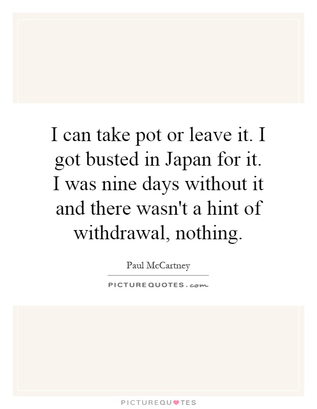 I can take pot or leave it. I got busted in Japan for it. I was nine days without it and there wasn't a hint of withdrawal, nothing Picture Quote #1