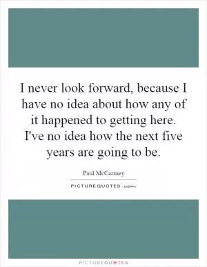 I never look forward, because I have no idea about how any of it happened to getting here. I've no idea how the next five years are going to be Picture Quote #1