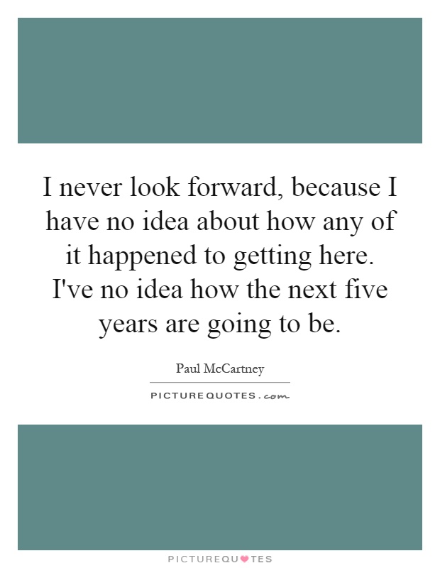 I never look forward, because I have no idea about how any of it happened to getting here. I've no idea how the next five years are going to be Picture Quote #1