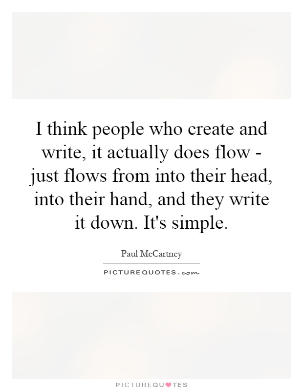 I think people who create and write, it actually does flow - just flows from into their head, into their hand, and they write it down. It's simple Picture Quote #1