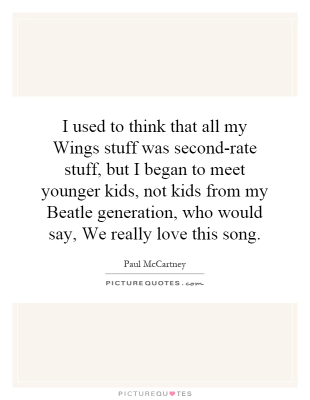 I used to think that all my Wings stuff was second-rate stuff, but I began to meet younger kids, not kids from my Beatle generation, who would say, We really love this song Picture Quote #1