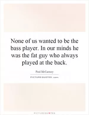 None of us wanted to be the bass player. In our minds he was the fat guy who always played at the back Picture Quote #1