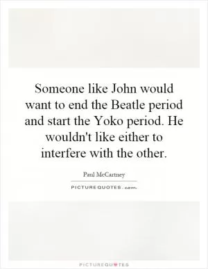Someone like John would want to end the Beatle period and start the Yoko period. He wouldn't like either to interfere with the other Picture Quote #1