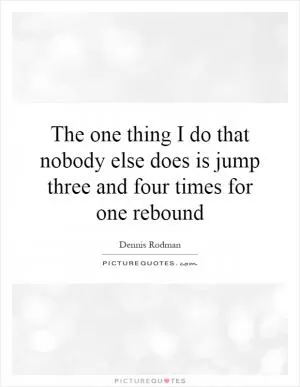 The one thing I do that nobody else does is jump three and four times for one rebound Picture Quote #1
