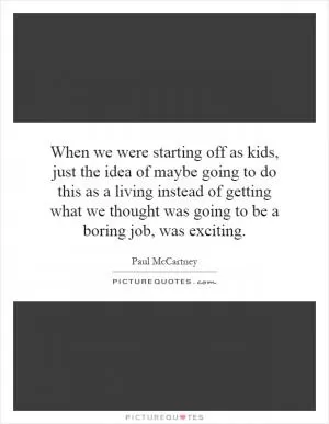 When we were starting off as kids, just the idea of maybe going to do this as a living instead of getting what we thought was going to be a boring job, was exciting Picture Quote #1