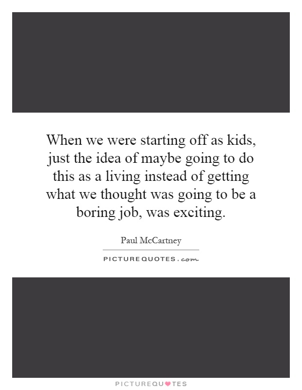 When we were starting off as kids, just the idea of maybe going to do this as a living instead of getting what we thought was going to be a boring job, was exciting Picture Quote #1