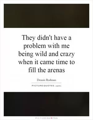 They didn't have a problem with me being wild and crazy when it came time to fill the arenas Picture Quote #1