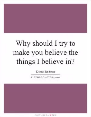 Why should I try to make you believe the things I believe in? Picture Quote #1
