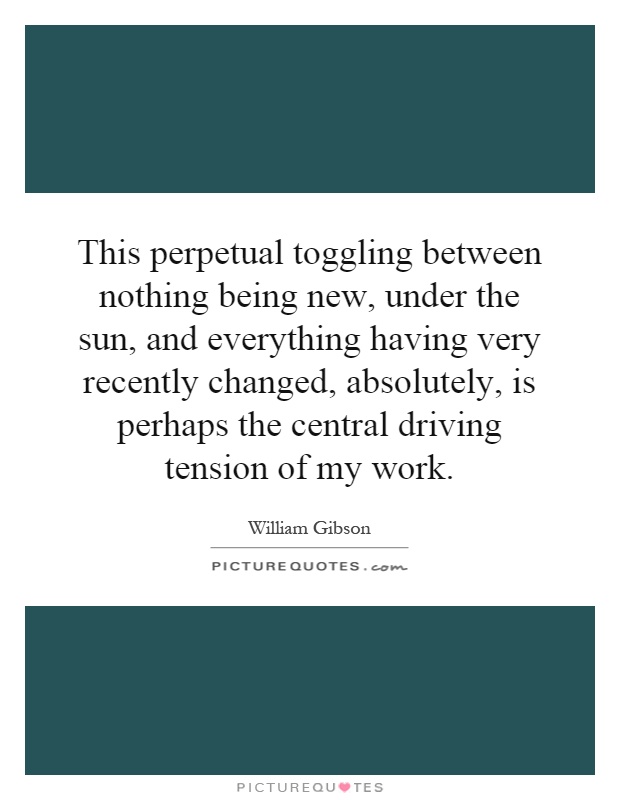 This perpetual toggling between nothing being new, under the sun, and everything having very recently changed, absolutely, is perhaps the central driving tension of my work Picture Quote #1