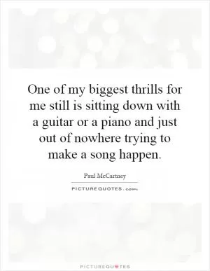 One of my biggest thrills for me still is sitting down with a guitar or a piano and just out of nowhere trying to make a song happen Picture Quote #1