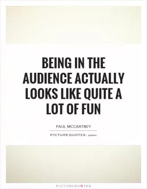 Being in the audience actually looks like quite a lot of fun Picture Quote #1