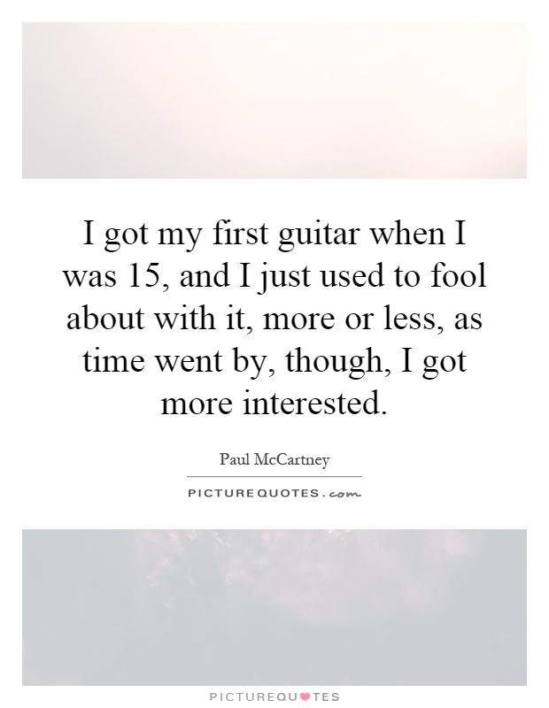 I got my first guitar when I was 15, and I just used to fool about with it, more or less, as time went by, though, I got more interested Picture Quote #1