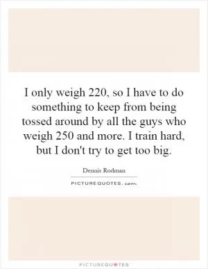 I only weigh 220, so I have to do something to keep from being tossed around by all the guys who weigh 250 and more. I train hard, but I don't try to get too big Picture Quote #1