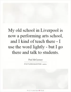 My old school in Liverpool is now a performing arts school, and I kind of teach there - I use the word lightly - but I go there and talk to students Picture Quote #1