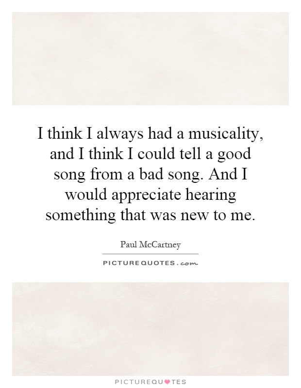 I think I always had a musicality, and I think I could tell a good song from a bad song. And I would appreciate hearing something that was new to me Picture Quote #1