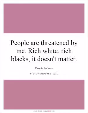 People are threatened by me. Rich white, rich blacks, it doesn't matter Picture Quote #1