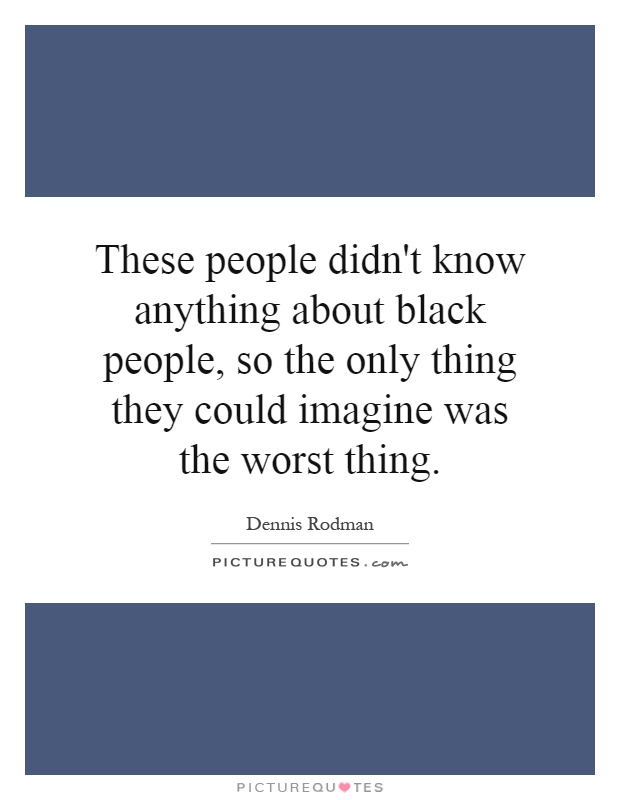 These people didn't know anything about black people, so the only thing they could imagine was the worst thing Picture Quote #1