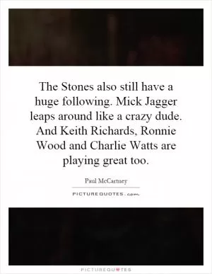 The Stones also still have a huge following. Mick Jagger leaps around like a crazy dude. And Keith Richards, Ronnie Wood and Charlie Watts are playing great too Picture Quote #1