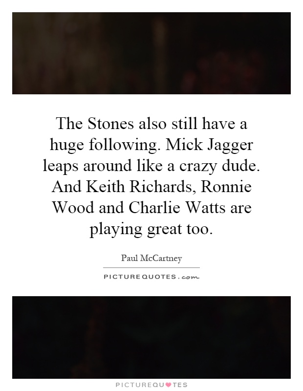 The Stones also still have a huge following. Mick Jagger leaps around like a crazy dude. And Keith Richards, Ronnie Wood and Charlie Watts are playing great too Picture Quote #1