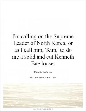I'm calling on the Supreme Leader of North Korea, or as I call him, 'Kim,' to do me a solid and cut Kenneth Bae loose Picture Quote #1