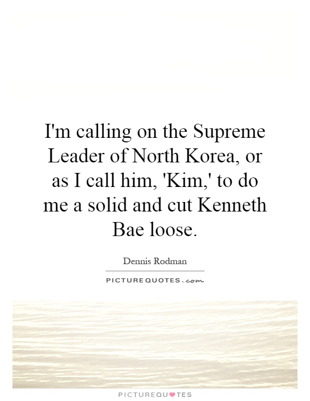 I'm calling on the Supreme Leader of North Korea, or as I call him, 'Kim,' to do me a solid and cut Kenneth Bae loose Picture Quote #1