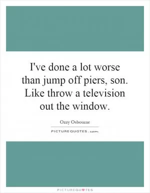 I've done a lot worse than jump off piers, son. Like throw a television out the window Picture Quote #1
