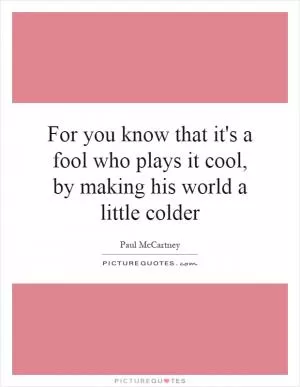 For you know that it's a fool who plays it cool, by making his world a little colder Picture Quote #1