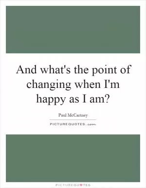 And what's the point of changing when I'm happy as I am? Picture Quote #1