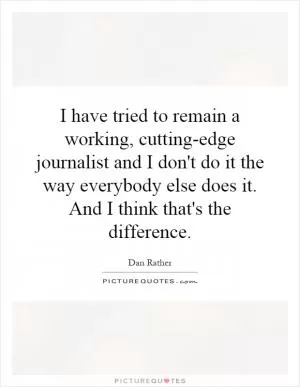I have tried to remain a working, cutting-edge journalist and I don't do it the way everybody else does it. And I think that's the difference Picture Quote #1