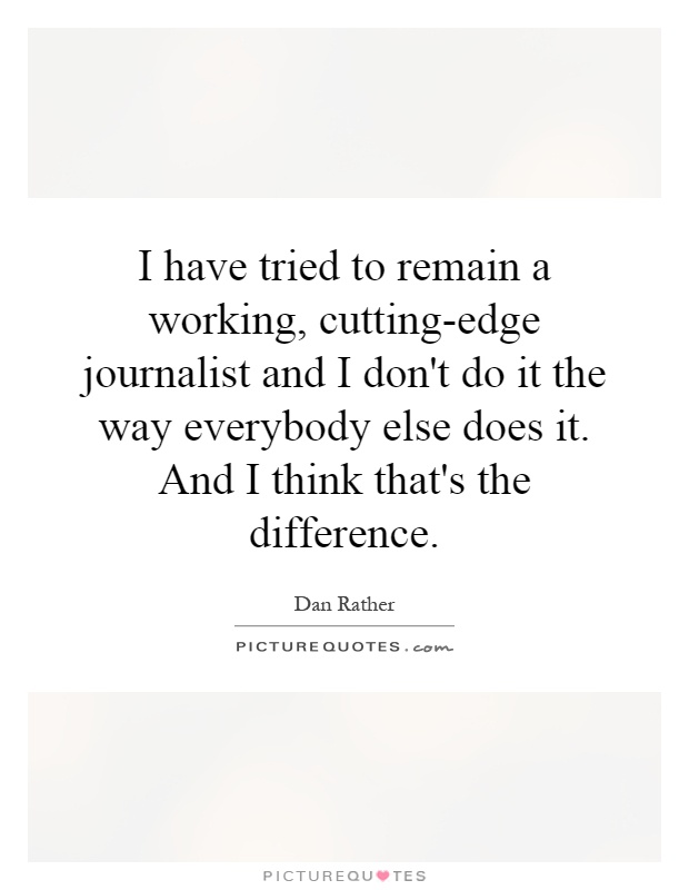 I have tried to remain a working, cutting-edge journalist and I don't do it the way everybody else does it. And I think that's the difference Picture Quote #1