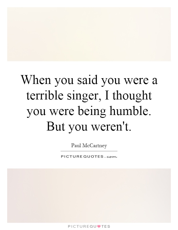 When you said you were a terrible singer, I thought you were being humble. But you weren't Picture Quote #1